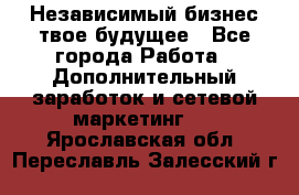 Независимый бизнес-твое будущее - Все города Работа » Дополнительный заработок и сетевой маркетинг   . Ярославская обл.,Переславль-Залесский г.